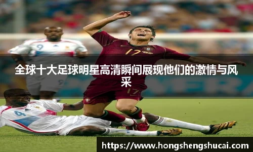 全球十大足球明星高清瞬间展现他们的激情与风采